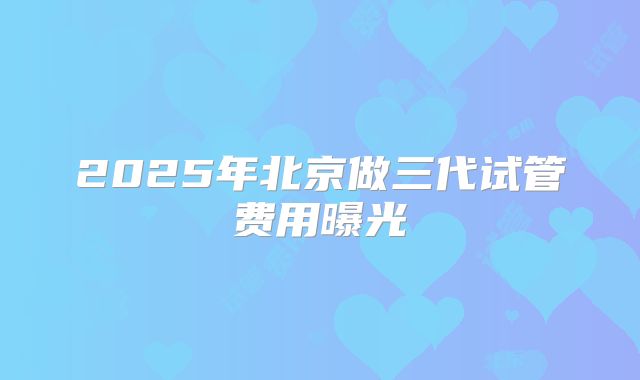 2025年北京做三代试管费用曝光