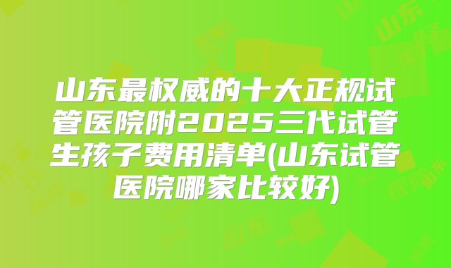 山东最权威的十大正规试管医院附2025三代试管生孩子费用清单(山东试管医院哪家比较好)