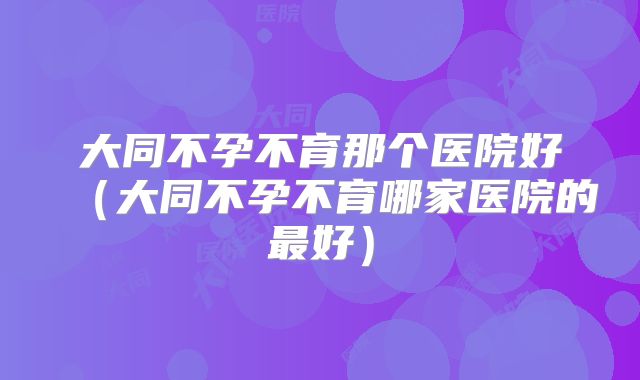 大同不孕不育那个医院好（大同不孕不育哪家医院的最好）