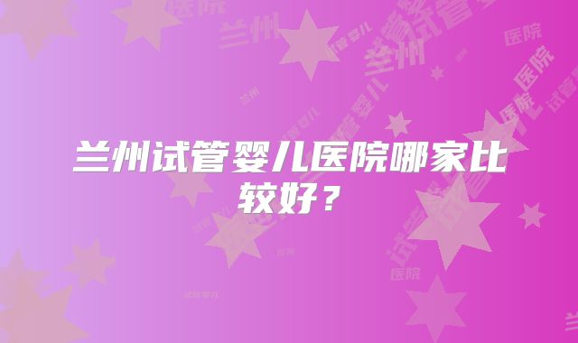 兰州试管婴儿医院哪家比较好?