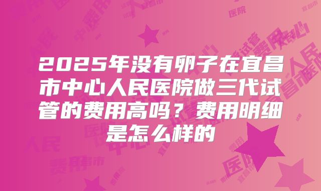 2025年没有卵子在宜昌市中心人民医院做三代试管的费用高吗?费用明细是怎么样的