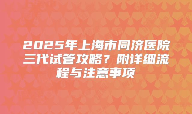 2025年上海市同济医院三代试管攻略？附详细流程与注意事项