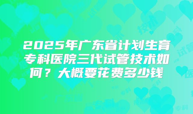 2025年广东省计划生育专科医院三代试管技术如何？大概要花费多少钱