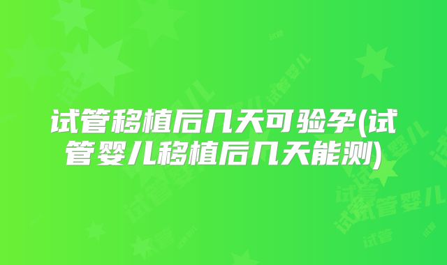 试管移植后几天可验孕(试管婴儿移植后几天能测)
