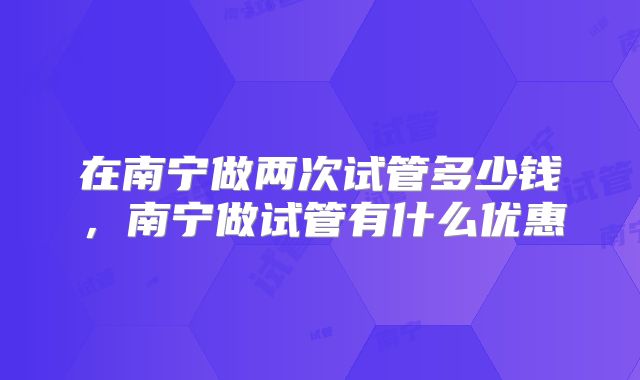 在南宁做两次试管多少钱，南宁做试管有什么优惠