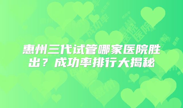 惠州三代试管哪家医院胜出?成功率排行大揭秘