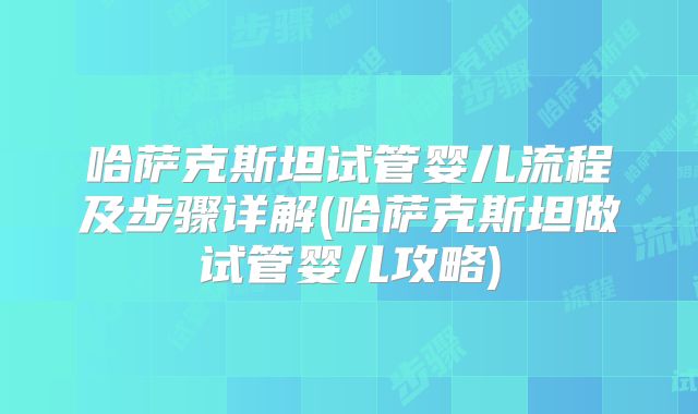 哈萨克斯坦试管婴儿流程及步骤详解(哈萨克斯坦做试管婴儿攻略)