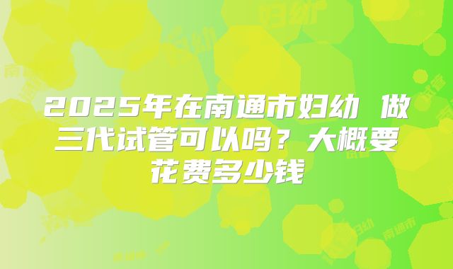 2025年在南通市妇幼 做三代试管可以吗?大概要花费多少钱