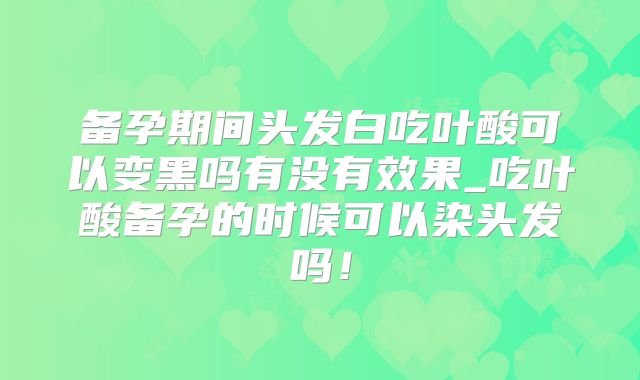 备孕期间头发白吃叶酸可以变黑吗有没有效果_吃叶酸备孕的时候可以染头发吗!