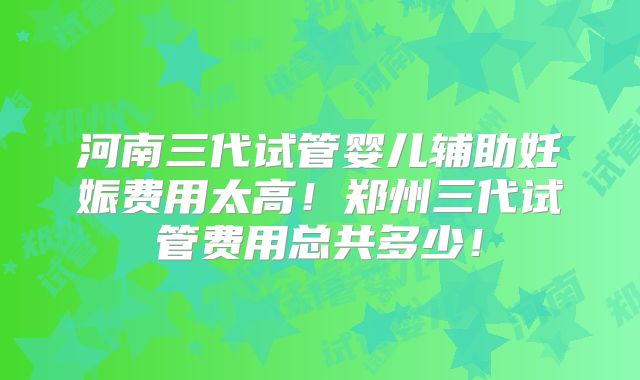 河南三代试管婴儿辅助妊娠费用太高！郑州三代试管费用总共多少！