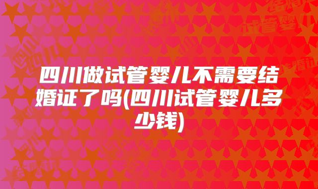 四川做试管婴儿不需要结婚证了吗(四川试管婴儿多少钱)