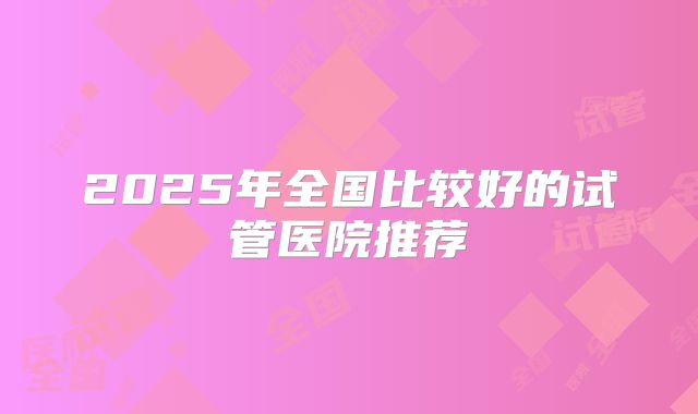 2025年全国比较好的试管医院推荐