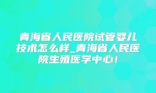 青海省人民医院试管婴儿技术怎么样_青海省人民医院生殖医学中心！