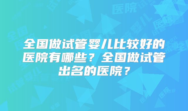 全国做试管婴儿比较好的医院有哪些？全国做试管出名的医院？
