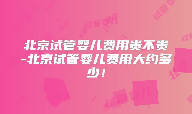 北京试管婴儿费用贵不贵-北京试管婴儿费用大约多少！