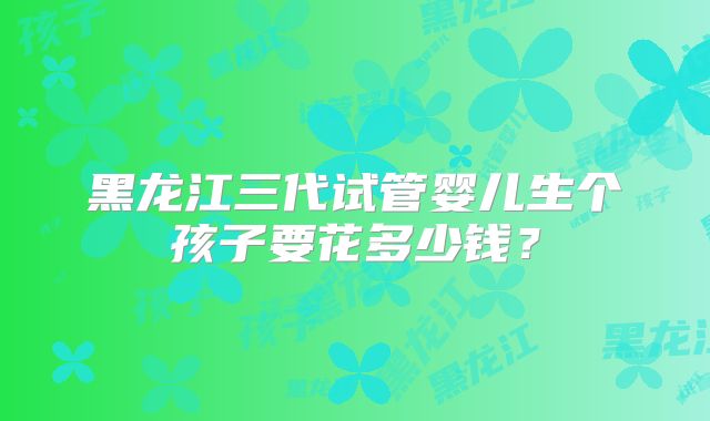 黑龙江三代试管婴儿生个孩子要花多少钱？
