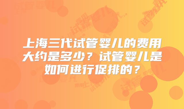 上海三代试管婴儿的费用大约是多少？试管婴儿是如何进行促排的？