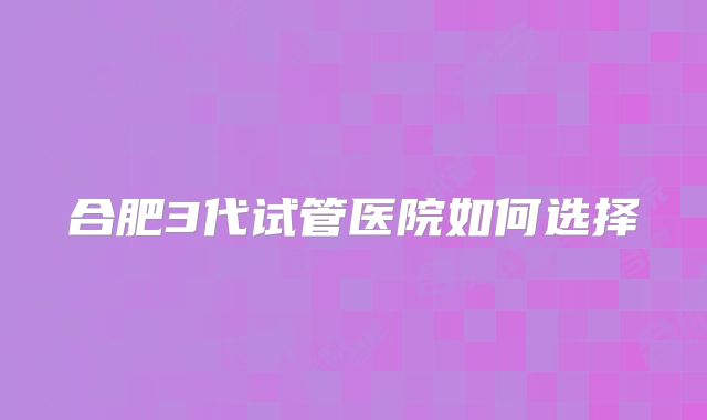合肥3代试管医院如何选择