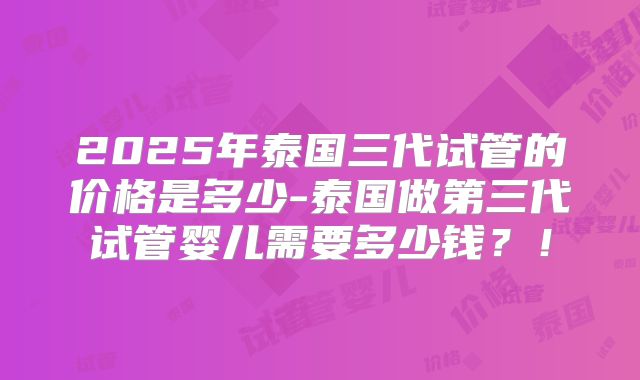 2025年泰国三代试管的价格是多少-泰国做第三代试管婴儿需要多少钱？！