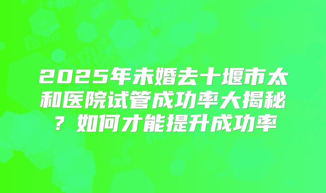 2025年未婚去十堰市太和医院试管成功率大揭秘?如何才能提升成功率