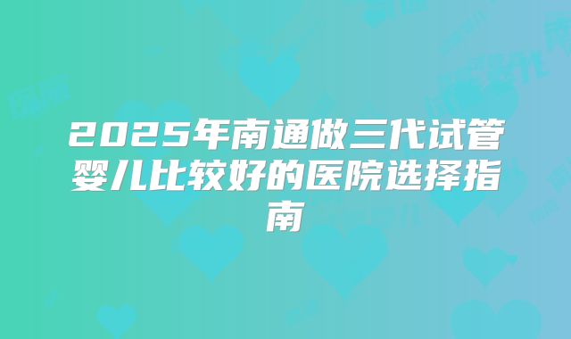 2025年南通做三代试管婴儿比较好的医院选择指南