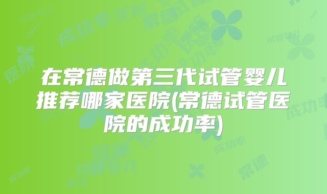 在常德做第三代试管婴儿推荐哪家医院(常德试管医院的成功率)