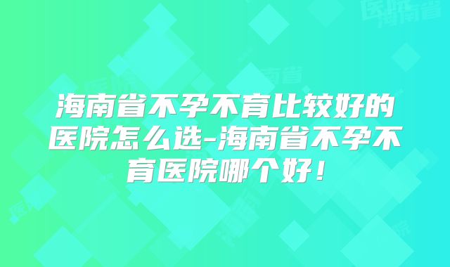 海南省不孕不育比较好的医院怎么选-海南省不孕不育医院哪个好！