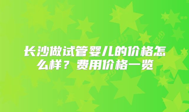 长沙做试管婴儿的价格怎么样?费用价格一览
