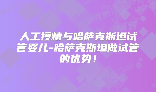人工授精与哈萨克斯坦试管婴儿-哈萨克斯坦做试管的优势!