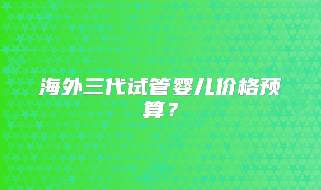 海外三代试管婴儿价格预算？