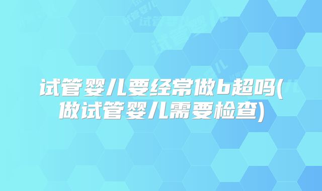 试管婴儿要经常做b超吗(做试管婴儿需要检查)