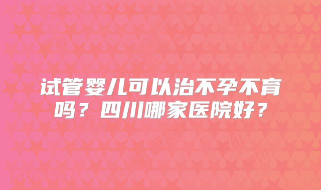 试管婴儿可以治不孕不育吗？四川哪家医院好？