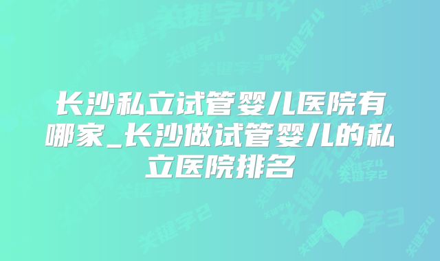 长沙私立试管婴儿医院有哪家_长沙做试管婴儿的私立医院排名