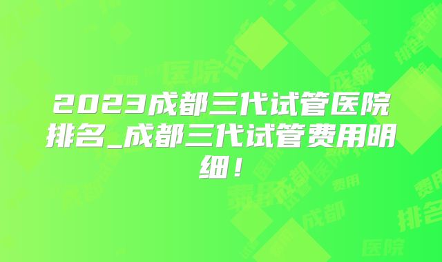 2023成都三代试管医院排名_成都三代试管费用明细!