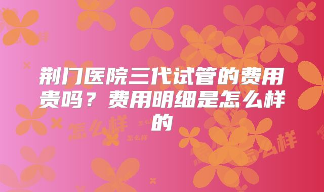 荆门医院三代试管的费用贵吗？费用明细是怎么样的