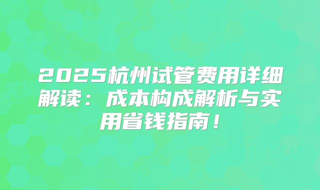 2025杭州试管费用详细解读：成本构成解析与实用省钱指南！