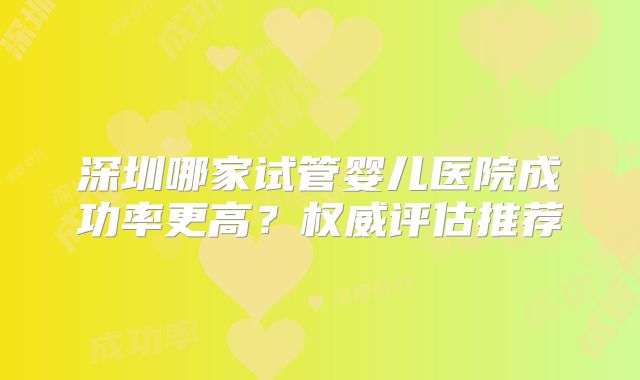 深圳哪家试管婴儿医院成功率更高？权威评估推荐