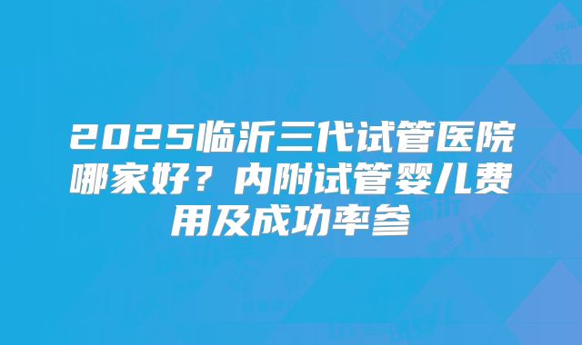 2025临沂三代试管医院哪家好？内附试管婴儿费用及成功率参