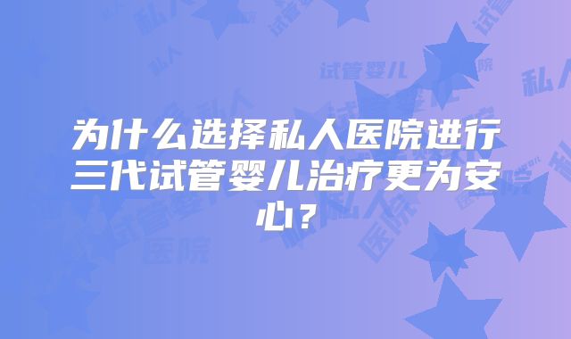 为什么选择私人医院进行三代试管婴儿治疗更为安心?