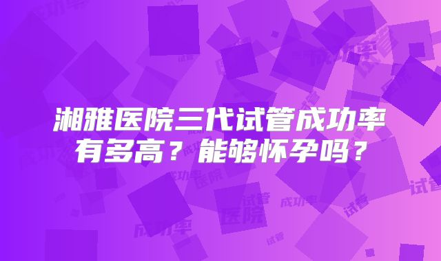 湘雅医院三代试管成功率有多高？能够怀孕吗？
