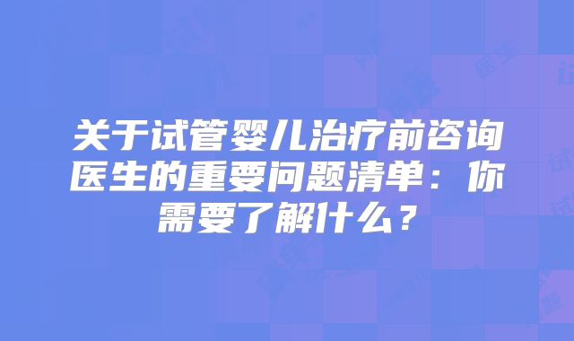 关于试管婴儿治疗前咨询医生的重要问题清单:你需要了解什么?