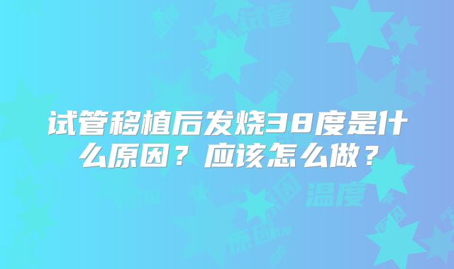 试管移植后发烧38度是什么原因?应该怎么做?