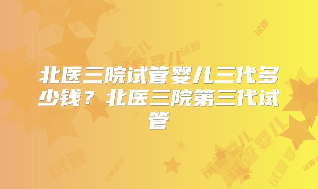 北医三院试管婴儿三代多少钱？北医三院第三代试管