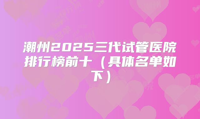 潮州2025三代试管医院排行榜前十（具体名单如下）