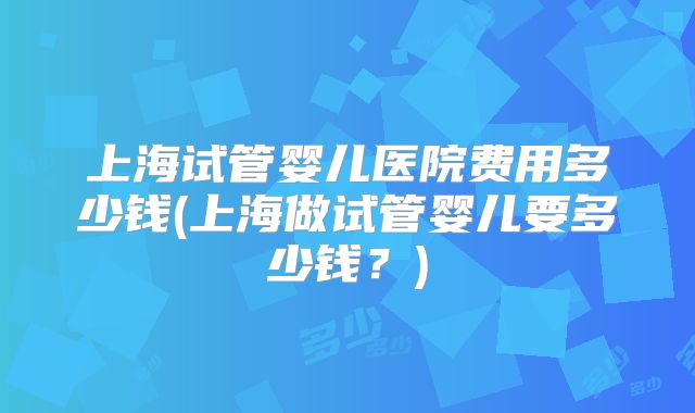 上海试管婴儿医院费用多少钱(上海做试管婴儿要多少钱？)