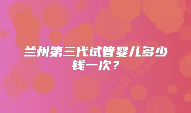 兰州第三代试管婴儿多少钱一次?