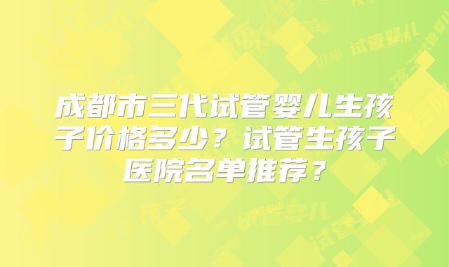 成都市三代试管婴儿生孩子价格多少？试管生孩子医院名单推荐？