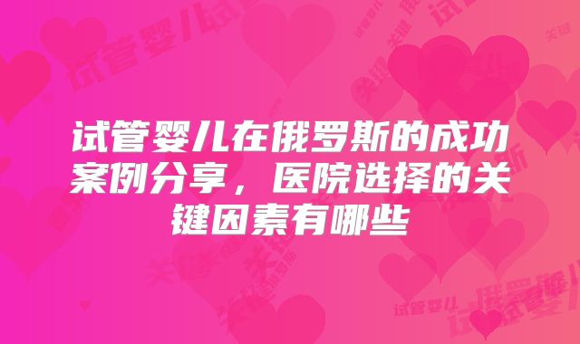 试管婴儿在俄罗斯的成功案例分享，医院选择的关键因素有哪些