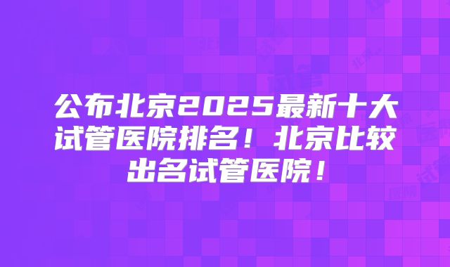 公布北京2025最新十大试管医院排名！北京比较出名试管医院！