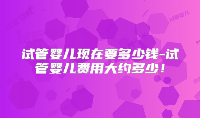 试管婴儿现在要多少钱-试管婴儿费用大约多少！